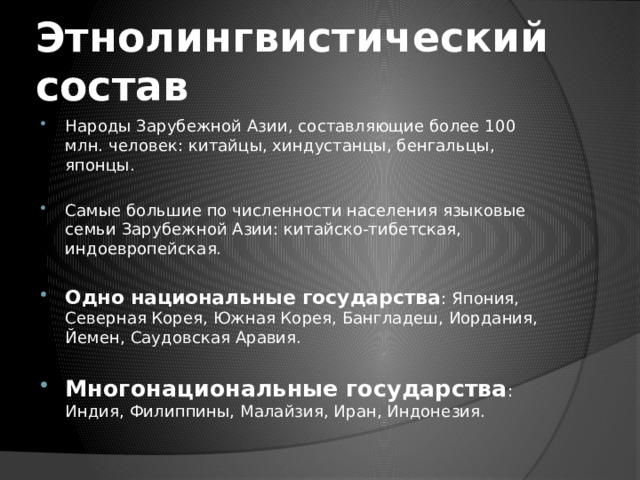 Этнолингвистический состав Народы Зарубежной Азии, составляющие более 100 млн. человек: китайцы, хиндустанцы, бенгальцы, японцы. Самые большие по численности населения языковые семьи Зарубежной Азии: китайско-тибетская, индоевропейская. Одно национальные государства : Япония, Северная Корея, Южная Корея, Бангладеш, Иордания, Йемен, Саудовская Аравия. Многонациональные государства : Индия, Филиппины, Малайзия, Иран, Индонезия. 