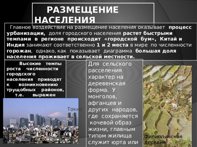  РАЗМЕЩЕНИЕ НАСЕЛЕНИЯ  Главное воздействие на размещение населения оказывает процесс урбанизации, доля городского населения растет быстрыми темпами в регионе происходит «городской бум», Китай и Индия занимают соответственно 1 и 2 места в мире по численности горожан , однако, как показывает диаграмма большая доля населения проживает в сельской местности. Для сельского расселения характер на деревенская форма. У монголов, афганцев и других народов, где сохраняется кочевой образ жизни, главным типом жилища служит юрта или шатер.  Высокие темпы роста численности городского населения приводят к возникновению трущобных районов, т.е. выражен процесс ложной урбанизации. Токио Филиппинская деревня 