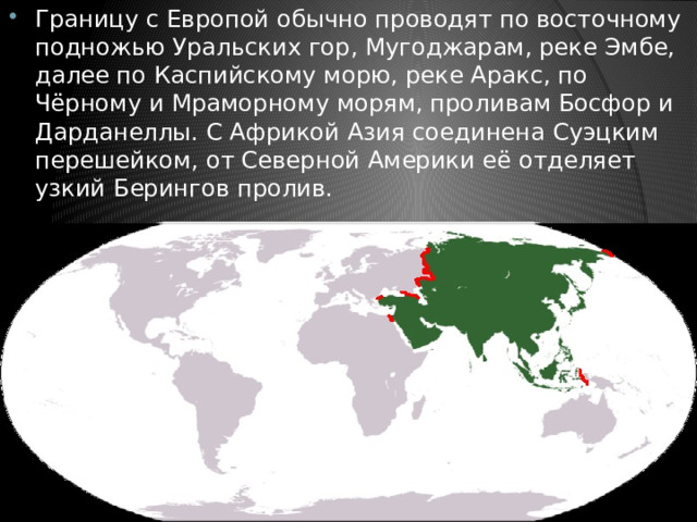 Границу с Европой обычно проводят по восточному подножью Уральских гор, Мугоджарам, реке Эмбе, далее по Каспийскому морю, реке Аракс, по Чёрному и Мраморному морям, проливам Босфор и Дарданеллы. С Африкой Азия соединена Суэцким перешейком, от Северной Америки её отделяет узкий Берингов пролив. 