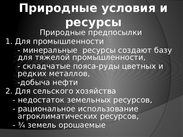 Природные условия и ресурсы Природные предпосылки 1. Для промышленности  - минеральные ресурсы создают базу для тяжелой промышленности,  - складчатые пояса-руды цветных и редких металлов,  -добыча нефти 2. Для сельского хозяйства  - недостаток земельных ресурсов,  - рациональное использование агроклиматических ресурсов,  - ¾ земель орошаемые 
