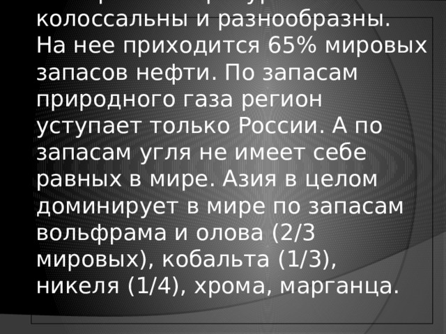 Минеральные ресурсы Азии колоссальны и разнообразны. На нее приходится 65% мировых запасов нефти. По запасам природного газа регион уступает только России. А по запасам угля не имеет себе равных в мире. Азия в целом доминирует в мире по запасам вольфрама и олова (2/3 мировых), кобальта (1/3), никеля (1/4), хрома, марганца.   