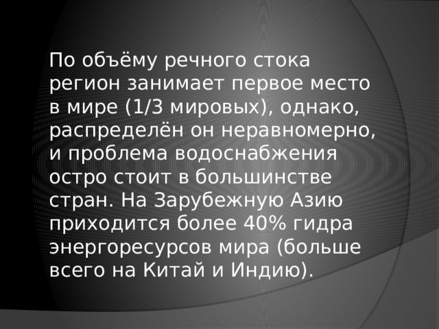 По объёму речного стока регион занимает первое место в мире (1/3 мировых), однако, распределён он неравномерно, и проблема водоснабжения остро стоит в большинстве стран. На Зарубежную Азию приходится более 40% гидра энергоресурсов мира (больше всего на Китай и Индию). 