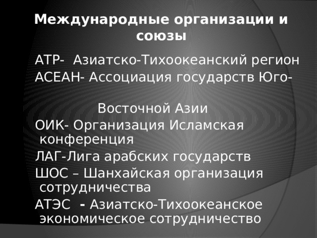 Международные организации и союзы  АТР- Азиатско-Тихоокеанский регион  АСЕАН- Ассоциация государств Юго-  Восточной Азии  ОИК- Организация Исламская конференция  ЛАГ-Лига арабских государств  ШОС – Шанхайская организация сотрудничества  АТЭС - Азиатско-Тихоокеанское экономическое сотрудничество 