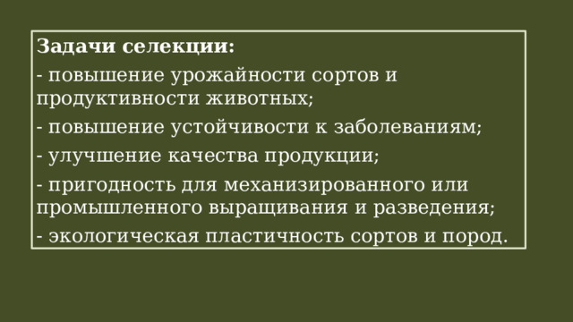 Задачи селекции: - повышение урожайности сортов и продуктивности животных; - повышение устойчивости к заболеваниям; - улучшение качества продукции; - пригодность для механизированного или промышленного выращивания и разведения; - экологическая пластичность сортов и пород. 