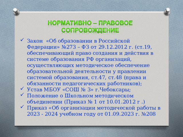 Закон «Об образовании в Российской Федерации» №273 – ФЗ от 29.12.2012 г. (ст.19, обеспечивающий право создания и действия в системе образования РФ организаций, осуществляющих методическое обеспечение образовательной деятельности у правлении системой образования, ст.47, ст.48 (права и обязанности педагогических работников); Устав МБОУ «СОШ № 3» г.Чебоксары; Положение о Школьном методическом объединении (Приказ № 1 от 10.01.2012 г .) Приказ «Об организации методической работы в 2023 - 2024 учебном году от 01.09.2023 г. №208 