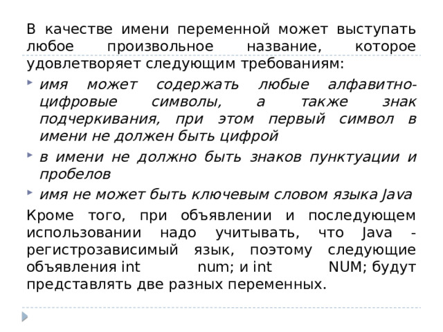 В качестве имени переменной может выступать любое произвольное название, которое удовлетворяет следующим требованиям: имя может содержать любые алфавитно-цифровые символы, а также знак подчеркивания, при этом первый символ в имени не должен быть цифрой в имени не должно быть знаков пунктуации и пробелов имя не может быть ключевым словом языка Java Кроме того, при объявлении и последующем использовании надо учитывать, что Java - регистрозависимый язык, поэтому следующие объявления int num; и int NUM; будут представлять две разных переменных. 