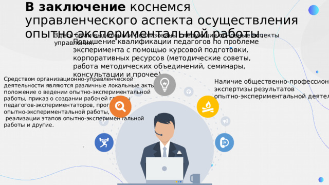В заключение коснемся управленческого аспекта осуществления опытно-экспериментальной работы. Здесь были выделены и реализованы следующие основные аспекты управления. Повышение квалификации педагогов по проблеме эксперимента с помощью курсовой подготовки, корпоративных ресурсов (методические советы, работа методических объединений, семинары, консультации и прочее). Средством организационно-управленческой деятельности являются различные локальные акты: положение о ведении опытно-экспериментальной работы, приказ о создании рабочей группы педагогов-экспериментаторов, программа опытно-экспериментальной работы, планы  реализации этапов опытно-экспериментальной работы и другие. Наличие общественно-профессиональной экспертизы результатов опытно-экспериментальной деятельности: . 