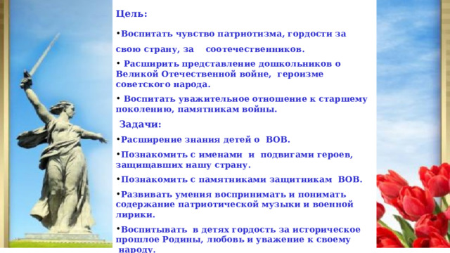  Цель: Воспитать чувство патриотизма, гордости за свою страну, за соотечественников.  Расширить представление дошкольников о Великой Отечественной войне, героизме советского народа.  Воспитать уважительное отношение к старшему поколению, памятникам войны.  Задачи: Расширение знания детей о  ВОВ. Познакомить с именами  и  подвигами героев, защищавших нашу страну. Познакомить с памятниками защитникам  ВОВ. Развивать умения воспринимать и понимать содержание патриотической музыки и военной лирики. Воспитывать  в детях гордость за историческое прошлое Родины, любовь и уважение к своему  народу. Увековечить память о героях   ВОВ.  