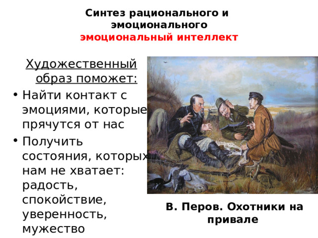 Синтез рационального и  эмоционального  эмоциональный интеллект Художественный образ поможет: Найти контакт с эмоциями, которые прячутся от нас Получить состояния, которых нам не хватает: радость, спокойствие, уверенность, мужество  В. Перов. Охотники на привале   