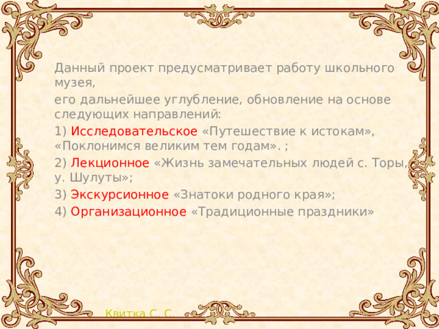 Данный проект предусматривает работу школьного музея, его дальнейшее углубление, обновление на основе следующих направлений: 1) Исследовательское «Путешествие к истокам», «Поклонимся великим тем годам». ; 2) Лекционное «Жизнь замечательных людей с. Торы, у. Шулуты»; 3) Экскурсионное «Знатоки родного края»; 4) Организационное «Традиционные праздники» 