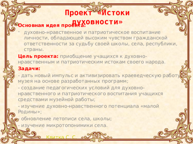 Проект «Истоки духовности»  Основная идея проекта: духовно-нравственное и патриотическое воспитание личности, обладающей высоким чувством гражданской ответственности за судьбу своей школы, села, республики, страны. Цель проекта:  приобщение учащихся к духовно-нравственным и патриотическим истокам своего народа. Задачи: - дать новый импульс и активизировать краеведческую работу музея на основе разработанных программ; - создание педагогических условий для духовно-нравственного и патриотического воспитания учащихся средствами музейной работы; - изучение духовно-нравственного потенциала «малой Родины»; - обновление летописи села, школы; - изучение микротопонимики села. 