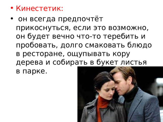 Кинестетик:  он всегда предпочтёт прикоснуться, если это возможно, он будет вечно что-то теребить и пробовать, долго смаковать блюдо в ресторане, ощупывать кору дерева и собирать в букет листья в парке. 