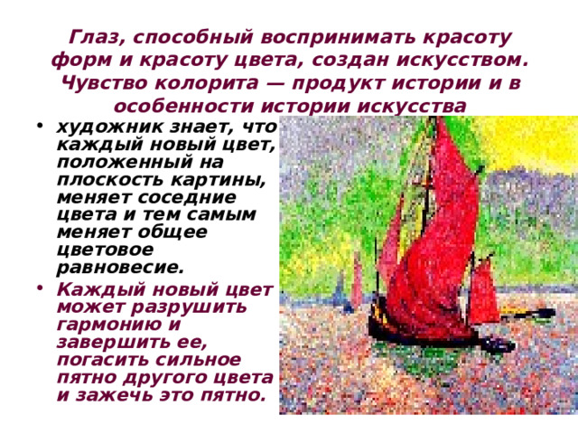 Глаз, способный воспринимать красоту форм и красоту цвета, создан искусством. Чувство колорита — продукт истории и в особенности истории искусства художник знает, что каждый новый цвет, положенный на плоскость картины, меняет соседние цвета и тем самым меняет общее цветовое равновесие. Каждый новый цвет может разрушить гармонию и завершить ее, погасить сильное пятно другого цвета и зажечь это пятно. 