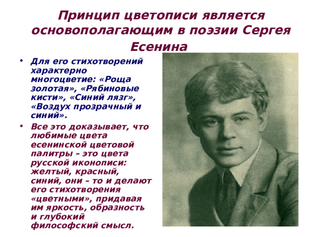 Принцип  цветописи является основополагающим в поэзии Сергея Есенина    Для его стихотворений характерно многоцветие: «Роща золотая», «Рябиновые кисти», «Синий лязг», «Воздух прозрачный и синий». Все это доказывает, что любимые цвета есенинской цветовой палитры – это цвета русской иконописи: желтый, красный, синий, они – то и делают его стихотворения «цветными», придавая им яркость, образность и глубокий философский смысл. 