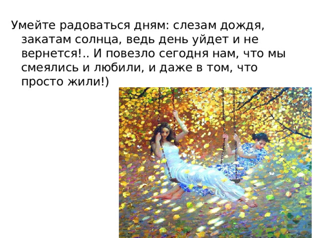Умейте радоваться дням: слезам дождя, закатам солнца, ведь день уйдет и не вернется!.. И повезло сегодня нам, что мы смеялись и любили, и даже в том, что просто жили!) 
