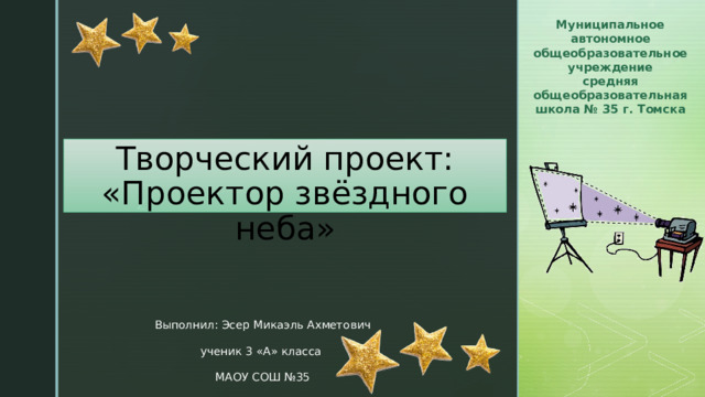 Муниципальное автономное общеобразовательное учреждение средняя общеобразовательная школа № 35 г. Томска Творческий проект:  «Проектор звёздного неба» Выполнил: Эсер Микаэль Ахметович ученик 3 «А» класса МАОУ СОШ №35 