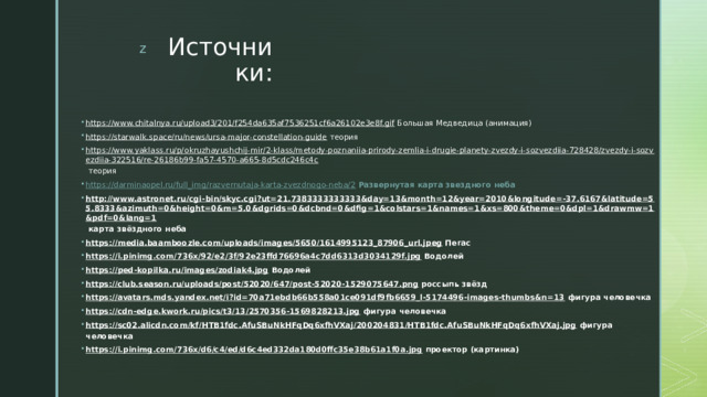 Источники: https://www.chitalnya.ru/upload3/201/f254da635af7536251cf6a26102e3e8f.gif Большая Медведица (анимация) https://starwalk.space/ru/news/ursa-major-constellation-guide теория https://www.yaklass.ru/p/okruzhayushchij-mir/2-klass/metody-poznaniia-prirody-zemlia-i-drugie-planety-zvezdy-i-sozvezdiia-728428/zvezdy-i-sozvezdiia-322516/re-26186b99-fa57-4570-a665-8d5cdc246c4c теория https://darminaopel.ru/full_img/razvernutaja-karta-zvezdnogo-neba/2  Развернутая карта звездного неба http://www.astronet.ru/cgi-bin/skyc.cgi?ut=21.7383333333333&day=13&month=12&year=2010&longitude=-37.6167&latitude=55.8333&azimuth=0&height=0&m=5.0&dgrids=0&dcbnd=0&dfig=1&colstars=1&names=1&xs=800&theme=0&dpl=1&drawmw=1&pdf=0&lang=1 карта звёздного неба https://media.baamboozle.com/uploads/images/5650/1614995123_87906_url.jpeg Пегас https://i.pinimg.com/736x/92/e2/3f/92e23ffd76696a4c7dd6313d3034129f.jpg Водолей https://ped-kopilka.ru/images/zodiak4.jpg Водолей https://club.season.ru/uploads/post/52020/647/post-52020-1529075647.png россыпь звёзд https://avatars.mds.yandex.net/i?id=70a71ebdb66b558a01ce091df9fb6659_l-5174496-images-thumbs&n=13 фигура человечка https://cdn-edge.kwork.ru/pics/t3/13/2570356-1569828213.jpg фигура человечка https://sc02.alicdn.com/kf/HTB1fdc.AfuSBuNkHFqDq6xfhVXaj/200204831/HTB1fdc.AfuSBuNkHFqDq6xfhVXaj.jpg фигура человечка https://i.pinimg.com/736x/d6/c4/ed/d6c4ed332da180d0ffc35e38b61a1f0a.jpg проектор (картинка) 