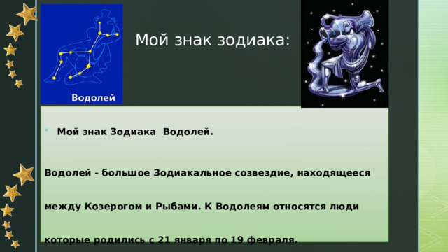 Мой знак зодиака: Мой знак Зодиака Водолей. Водолей - большое Зодиакальное созвездие, находящееся между Козерогом и Рыбами. К Водолеям относятся люди которые родились с 21 января по 19 февраля. 