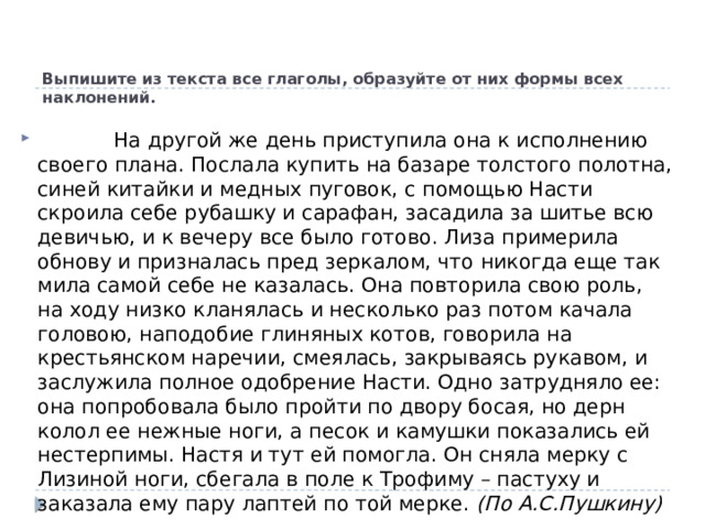 Выпишите из текста все глаголы, образуйте от них формы всех наклонений.               На другой же день приступила она к исполнению своего плана. Послала купить на базаре толстого полотна, синей китайки и медных пуговок, с помощью Насти скроила себе рубашку и сарафан, засадила за шитье всю девичью, и к вечеру все было готово. Лиза примерила обнову и призналась пред зеркалом, что никогда еще так мила самой себе не казалась. Она повторила свою роль, на ходу низко кланялась и несколько раз потом качала головою, наподобие глиняных котов, говорила на крестьянском наречии, смеялась, закрываясь рукавом, и заслужила полное одобрение Насти. Одно затрудняло ее: она попробовала было пройти по двору босая, но дерн колол ее нежные ноги, а песок и камушки показались ей нестерпимы. Настя и тут ей помогла. Он сняла мерку с Лизиной ноги, сбегала в поле к Трофиму – пастуху и заказала ему пару лаптей по той мерке.  (По А.С.Пушкину) 