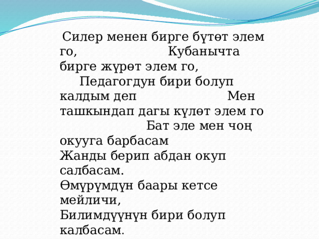 Силер менен бирге бүтөт элем го, Кубанычта бирге жүрөт элем го, Педагогдун бири болуп калдым деп Мен ташкындап дагы күлөт элем го Бат эле мен чоң окууга барбасам Жанды берип абдан окуп салбасам. Өмүрүмдүн баары кетсе мейличи, Билимдүүнүн бири болуп калбасам . 