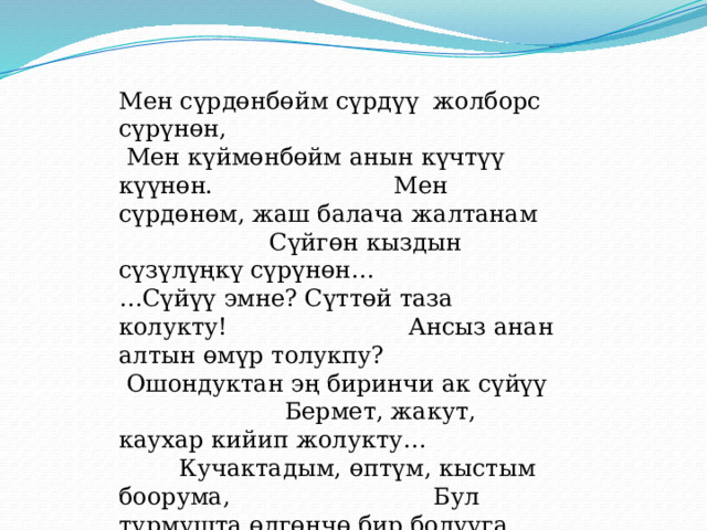 Мен сүрдөнбөйм сүрдүү жолборс сүрүнөн,  Мен күймөнбөйм анын күчтүү күүнөн. Мен сүрдөнөм, жаш балача жалтанам Сүйгөн кыздын сүзүлүңкү сүрүнөн… …Сүйүү эмне? Сүттөй таза колукту! Ансыз анан алтын өмүр толукпу? Ошондуктан эң биринчи ак сүйүү Бермет, жакут, каухар кийип жолукту… Кучактадым, өптүм, кыстым боорума, Бул турмушта өлгөнчө бир болууга. Бирок, сүйүү эң жалганчы нерсе экен Кош деди да, от карматты колума. 