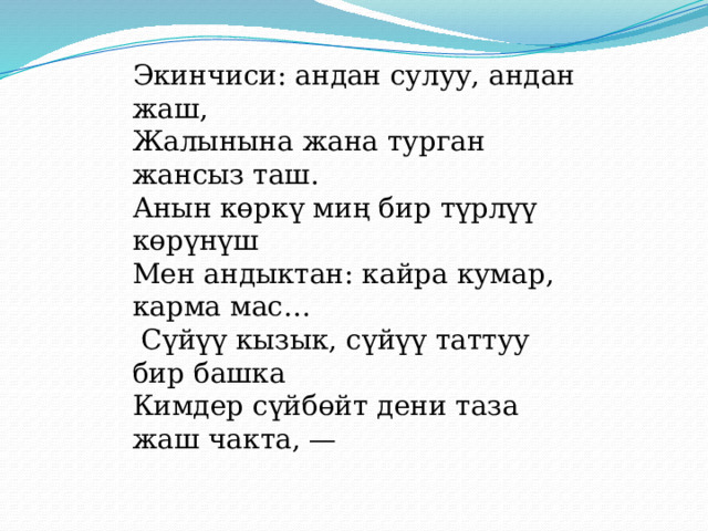 Экинчиси: андан сулуу, андан жаш, Жалынына жана турган жансыз таш. Анын көркү миң бир түрлүү көрүнүш Мен андыктан: кайра кумар, карма мас… Сүйүү кызык, сүйүү таттуу бир башка Кимдер сүйбөйт дени таза жаш чакта, — 