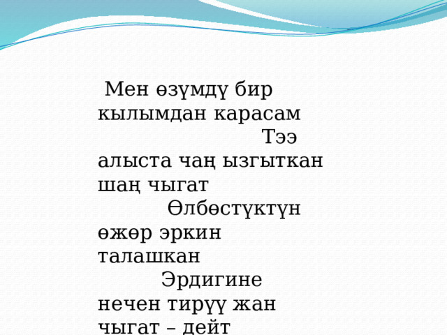  Мен өзүмдү бир кылымдан карасам Тээ алыста чаң ызгыткан шаң чыгат Өлбөстүктүн өжөр эркин талашкан Эрдигине нечен тирүү жан чыгат – дейт оптимист акын. 
