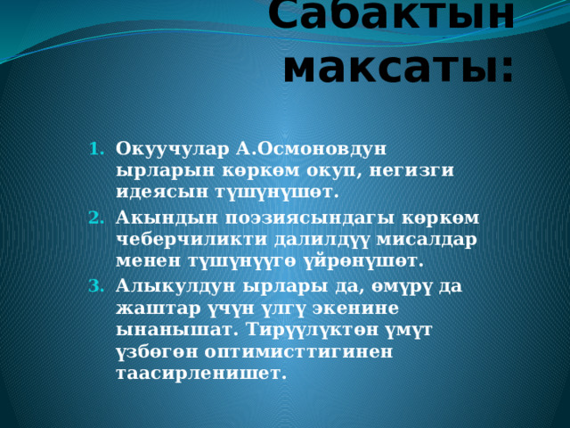 Сабактын максаты: Окуучулар А.Осмоновдун ырларын көркөм окуп, негизги идеясын түшүнүшөт. Акындын поэзиясындагы көркөм чеберчиликти далилдүү мисалдар менен түшүнүүгө үйрөнүшөт. Алыкулдун ырлары да, өмүрү да жаштар үчүн үлгү экенине ынанышат. Тирүүлүктөн үмүт үзбөгөн оптимисттигинен таасирленишет.  