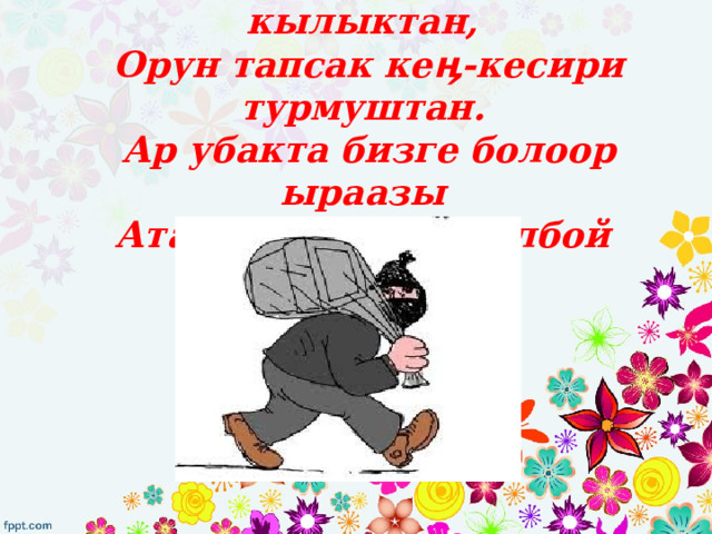 Оолак болуп жаман жорук кылыктан,  Орун тапсак кеӊ-кесири турмуштан.  Ар убакта бизге болоор ыраазы  Ата-энебиз өксү болбой сыймыктан. 