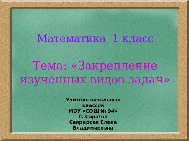 Математика 1 класс   Тема: «Закрепление изученных видов задач» Учитель начальных классов МОУ «СОШ № 94» Г. Саратов Свиридова Елена Владимировна 