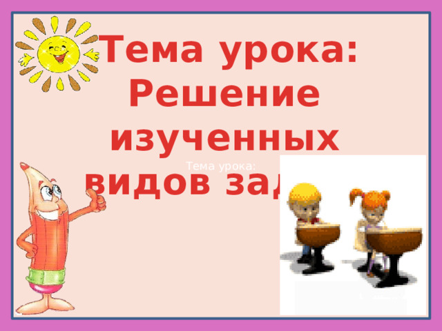 Тема урока:  Тема урока: Решение изученных видов задач. 