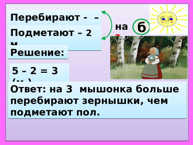 Перебирают - – 5 м. на ?  б Подметают – 2 м. Решение: 5 – 2 = 3 (м.) Ответ: на 3 мышонка больше перебирают зернышки, чем подметают пол. 
