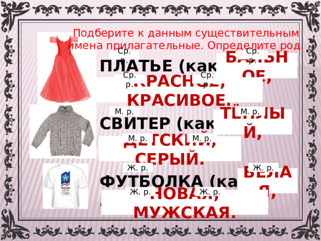 Подберите к данным существительным имена прилагательные. Определите род. Ср. р. Ср. р. БАЛЬНОЕ, ПЛАТЬЕ (какое?) …   СВИТЕР (какой?) …   ФУТБОЛКА (какая?) … Ср. р. Ср. р. КРАСНОЕ, КРАСИВОЕ. М. р. М. р. ТЁПЛЫЙ, М. р. М. р. ДЕТСКИЙ, СЕРЫЙ. Ж. р. Ж. р. БЕЛАЯ, Ж. р. Ж. р. НОВАЯ, МУЖСКАЯ. 