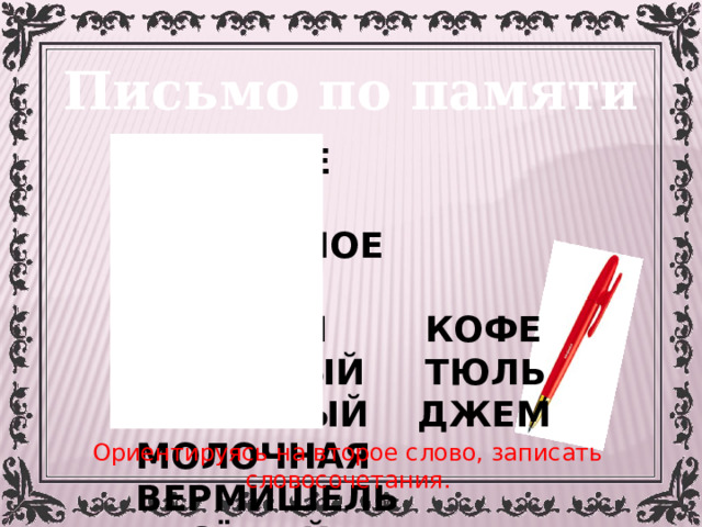 Письмо по памяти СЛАДКОЕ ЯБЛОКО ЧЕРНИЧНОЕ ВАРЕНЬЕ ГОРЯЧИЙ КОФЕ КРАСИВЫЙ ТЮЛЬ СЛИВОВЫЙ ДЖЕМ МОЛОЧНАЯ ВЕРМИШЕЛЬ ВЕСЁЛЫЙ СПЕКТАКЛЬ Ориентируясь на второе слово, записать словосочетания. 