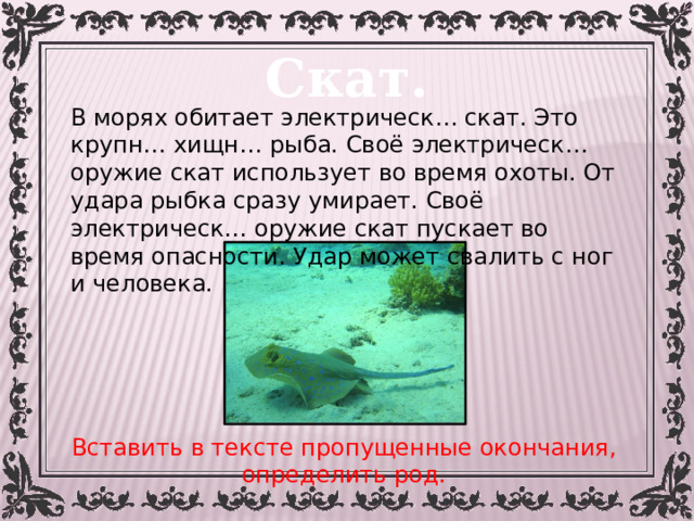 Скат. В морях обитает электрическ… скат. Это крупн… хищн… рыба. Своё электрическ… оружие скат использует во время охоты. От удара рыбка сразу умирает. Своё электрическ… оружие скат пускает во время опасности. Удар может свалить с ног и человека. Вставить в тексте пропущенные окончания, определить род. 