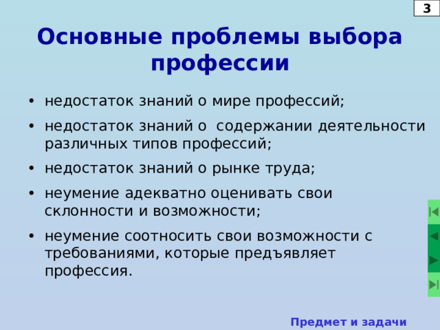 3 Основные проблемы выбора профессии •  недостаток знаний о мире профессий; •  недостаток знаний о содержании деятельности различных типов профессий; •  недостаток знаний о рынке труда; •  неумение адекватно оценивать свои склонности и возможности; •  неумение соотносить свои возможности с требованиями, которые предъявляет профессия. Предмет и задачи курса  