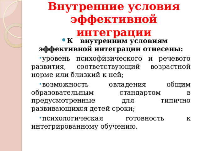 Внутренние условия эффективной интеграции К   внутренним условиям эффективной интеграции отнесены: уровень психофизического и речевого развития, соответствующий возрастной норме или близкий к ней; возможность овладения общим образовательным стандартом в предусмотренные для типично развивающихся детей сроки; психологическая готовность к интегрированному обучению. 