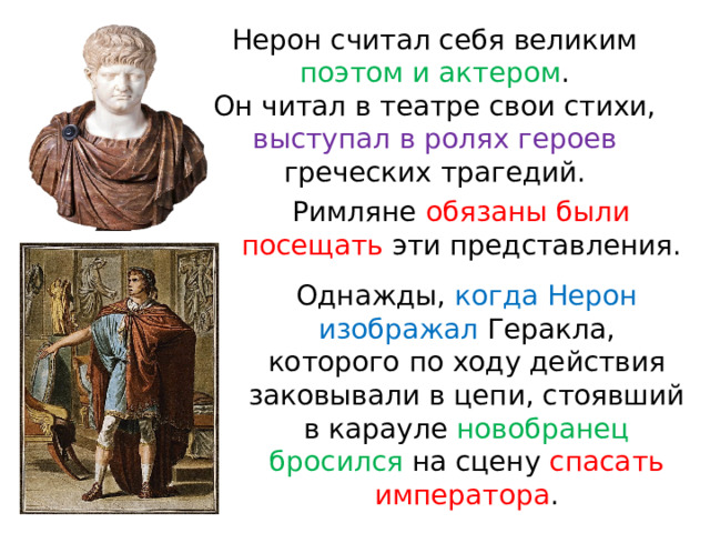 Нерон считал себя великим поэтом и актером . Он читал в театре свои стихи, выступал в ролях героев греческих трагедий. Римляне обязаны были посещать эти представления. Однажды, когда Нерон изображал Геракла, которого по ходу действия заковывали в цепи, стоявший в карауле новобранец бросился на сцену спасать императора . 