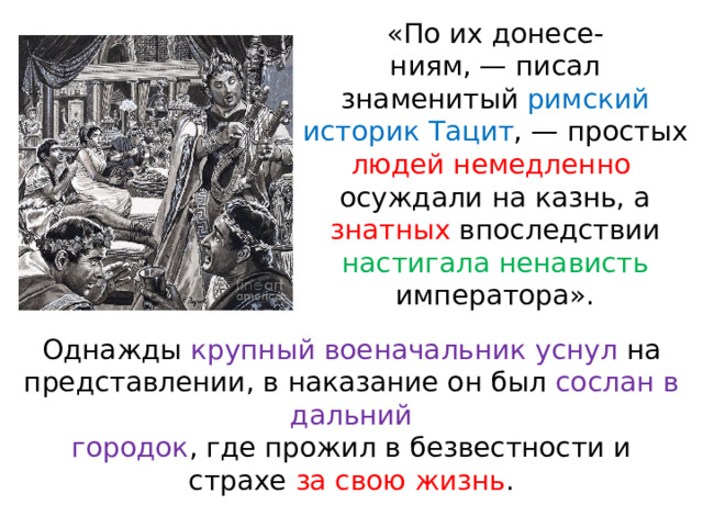 «По их донесе- ниям, — писал знаменитый римский историк Тацит , — простых людей немедленно осуждали на казнь, а знатных впоследствии настигала ненависть императора». Однажды крупный военачальник уснул на представлении, в наказание он был сослан в дальний городок , где прожил в безвестности и страхе за свою жизнь . 