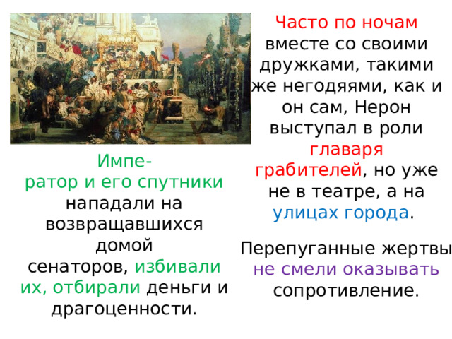 Часто по ночам вместе со своими дружками, такими же негодяями, как и он сам, Нерон выступал в роли главаря грабителей , но уже не в театре, а на улицах города . Импе- ратор и его спутники нападали на возвращавшихся домой сенаторов, избивали их, отбирали деньги и драгоценности. Перепуганные жертвы не смели оказывать сопротивление. 