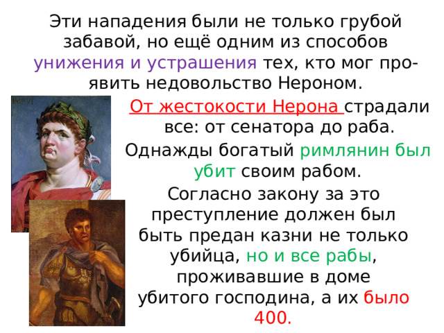 Эти нападения были не только грубой забавой, но ещё одним из способов унижения и устрашения тех, кто мог про- явить недовольство Нероном. От  жестокости  Нерона  страдали  все: от сенатора до раба. Однажды  богатый  римлянин  был  убит  своим рабом. Согласно  закону  за  это  преступление должен  был  быть  предан  казни  не  только убийца, но  и  все  рабы ,  проживавшие  в доме убитого господина, а их было 400. 