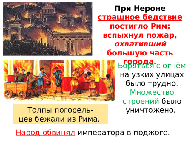 При  Нероне  страшное  бедствие  постигло  Рим: вспыхнул  пожар ,  охвативший  большую  часть города. Бороться с огнём на узких улицах было трудно. Множество строений было уничтожено. Толпы погорель- цев бежали из Рима. Народ обвинял  императора в поджоге. 