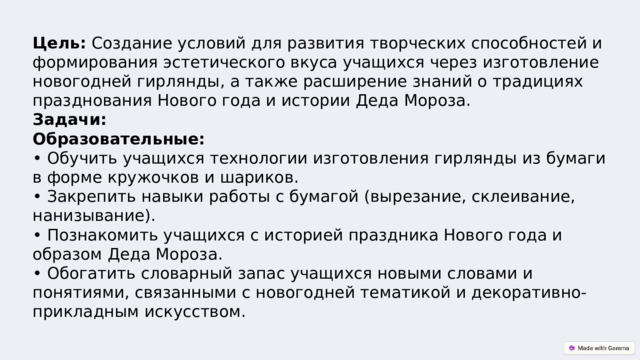 Цель:  Создание условий для развития творческих способностей и формирования эстетического вкуса учащихся через изготовление новогодней гирлянды, а также расширение знаний о традициях празднования Нового года и истории Деда Мороза.  Задачи:  Образовательные:  • Обучить учащихся технологии изготовления гирлянды из бумаги в форме кружочков и шариков.  • Закрепить навыки работы с бумагой (вырезание, склеивание, нанизывание).  • Познакомить учащихся с историей праздника Нового года и образом Деда Мороза.  • Обогатить словарный запас учащихся новыми словами и понятиями, связанными с новогодней тематикой и декоративно-прикладным искусством. 