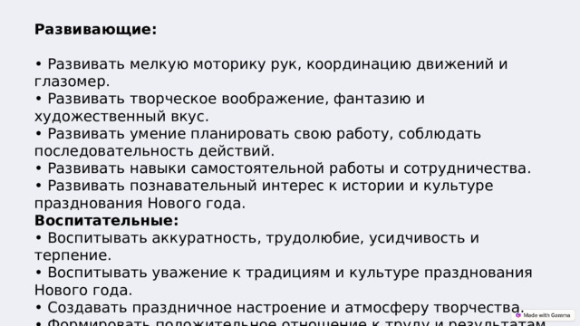 Развивающие:   • Развивать мелкую моторику рук, координацию движений и глазомер.  • Развивать творческое воображение, фантазию и художественный вкус.  • Развивать умение планировать свою работу, соблюдать последовательность действий.  • Развивать навыки самостоятельной работы и сотрудничества.  • Развивать познавательный интерес к истории и культуре празднования Нового года.  Воспитательные:  • Воспитывать аккуратность, трудолюбие, усидчивость и терпение.  • Воспитывать уважение к традициям и культуре празднования Нового года.  • Создавать праздничное настроение и атмосферу творчества.  • Формировать положительное отношение к труду и результатам своей деятельности.  • Воспитывать чувство коллективизма и взаимопомощи. 