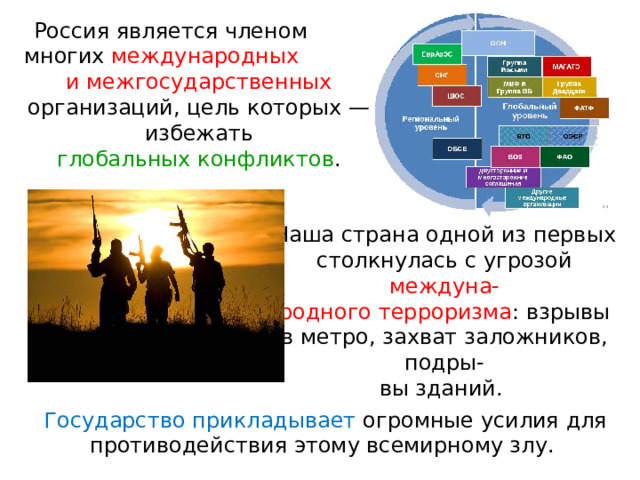   Россия является членом многих международных и межгосударственных организаций, цель которых — избежать глобальных конфликтов . Наша страна одной из первых столкнулась с угрозой междуна- родного терроризма : взрывы в метро, захват заложников, подры- вы зданий. Государство прикладывает огромные усилия для противодействия этому всемирному злу. 
