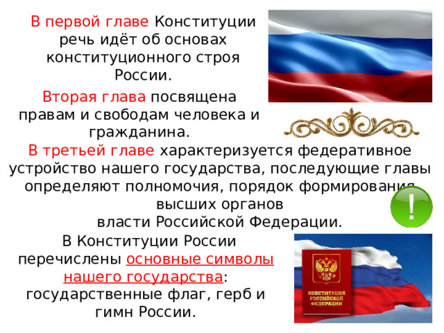 В первой главе Конституции речь идёт об основах конституционного строя России. Вторая глава посвящена правам и свободам человека и гражданина. В третьей главе характеризуется федеративное устройство нашего государства, последующие главы определяют полномочия, порядок формирования высших органов власти Российской Федерации.   В Конституции России перечислены основные символы нашего государства : государственные флаг, герб и гимн России. 