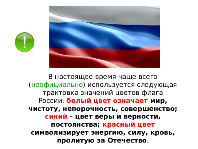В настоящее время чаще всего ( неофициально ) используется следующая трактовка значений цветов флага России:  белый цвет означает мир, чистоту, непорочность, совершенство; синий – цвет веры и верности, постоянства; красный цвет символизирует энергию, силу, кровь, пролитую за Отечество . 