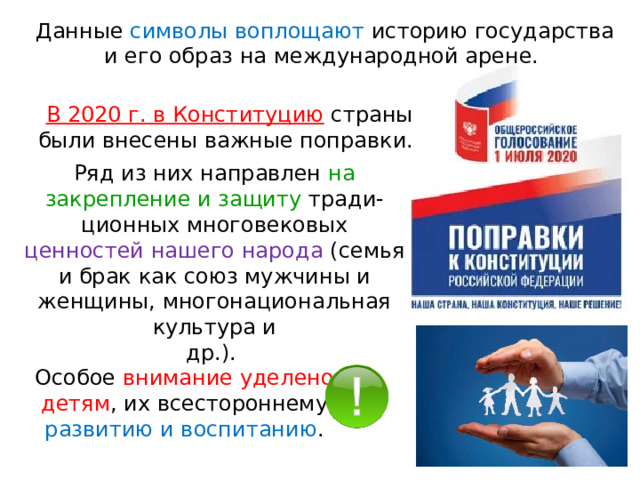 Данные символы воплощают историю государства и его образ на международной арене. В 2020 г. в Конституцию  страны были внесены важные поправки. Ряд из них направлен на закрепление и защиту тради- ционных многовековых ценностей нашего народа (семья и брак как союз мужчины и женщины, многонациональная культура и др.). Особое внимание уделено детям , их всестороннему развитию и воспитанию . 