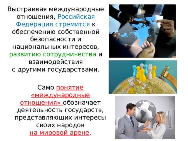 Выстраивая международные отношения, Российская Федерация стремится к обеспечению собственной безопасности и национальных интересов, развитию сотрудничества и взаимодействия с другими государствами. Само понятие «международные отношения» обозначает деятельность государств, представляющих интересы своих народов на мировой арене . 