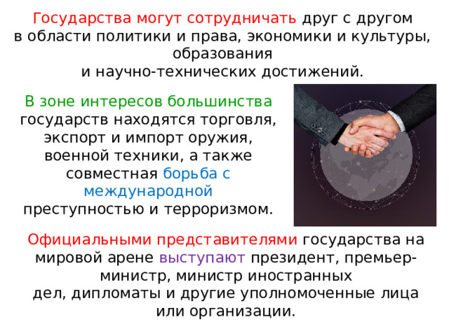 Государства могут сотрудничать друг с другом в области политики и права, экономики и культуры, образования и научно-технических достижений. В зоне интересов большинства государств находятся торговля, экспорт и импорт оружия, военной техники, а также совместная борьба с международной преступностью и терроризмом. Официальными представителями государства на мировой арене выступают президент, премьер-министр, министр иностранных дел, дипломаты и другие уполномоченные лица или организации. 